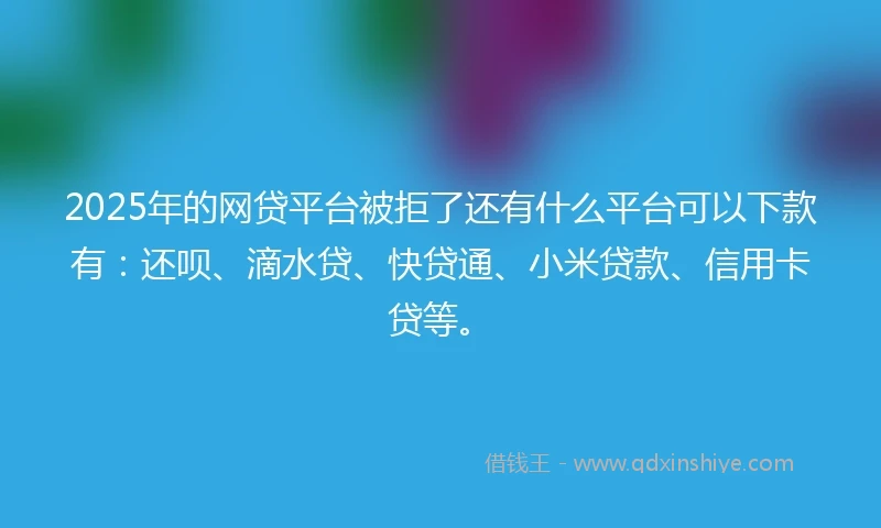 2025年的网贷平台被拒了还有什么平台可以下款有：还呗、滴水贷、快贷通、小米贷款、信用卡贷等。