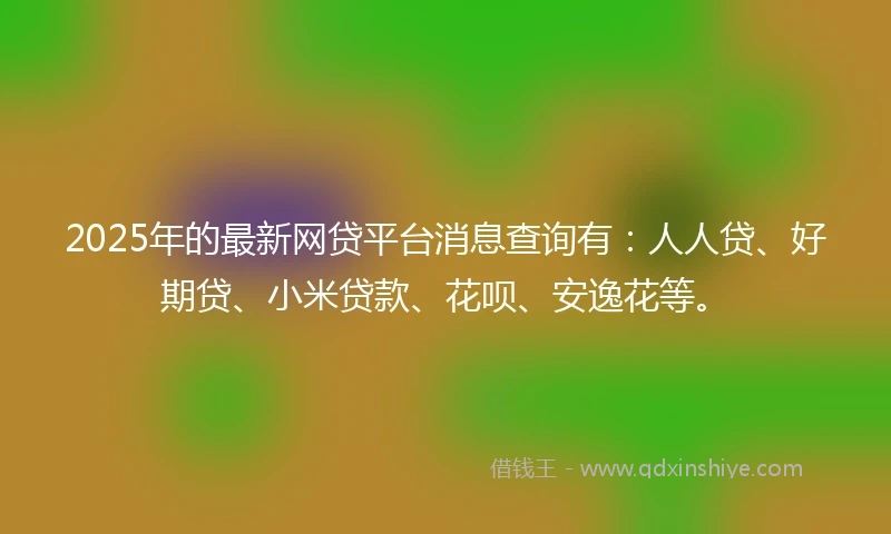 2025年的最新网贷平台消息查询有：人人贷、好期贷、小米贷款、花呗、安逸花等。