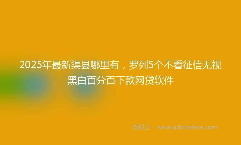 2025年最新渠县哪里有，罗列5个不看征信无视黑白百分百下款网贷软件