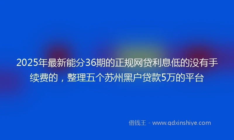 2025年最新能分36期的正规网贷利息低的没有手续费的，整理五个苏州黑户贷款5万的平台