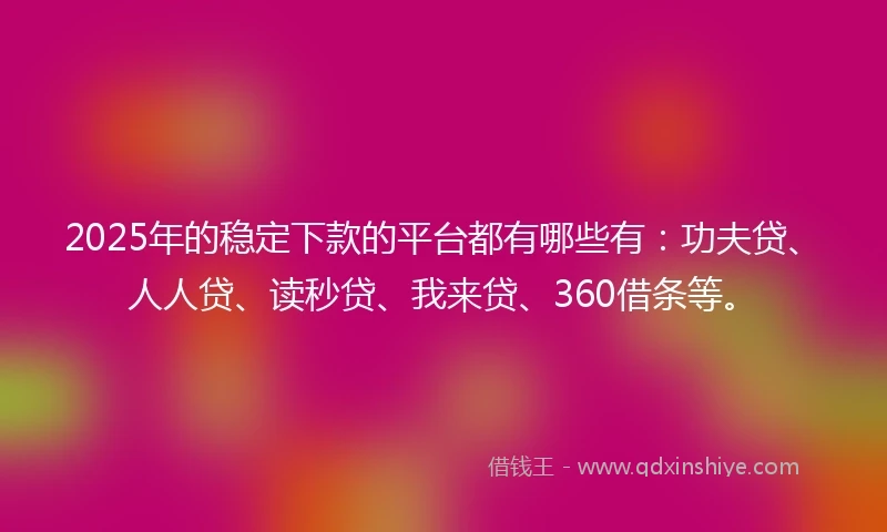 2025年的稳定下款的平台都有哪些有：功夫贷、人人贷、读秒贷、我来贷、360借条等。
