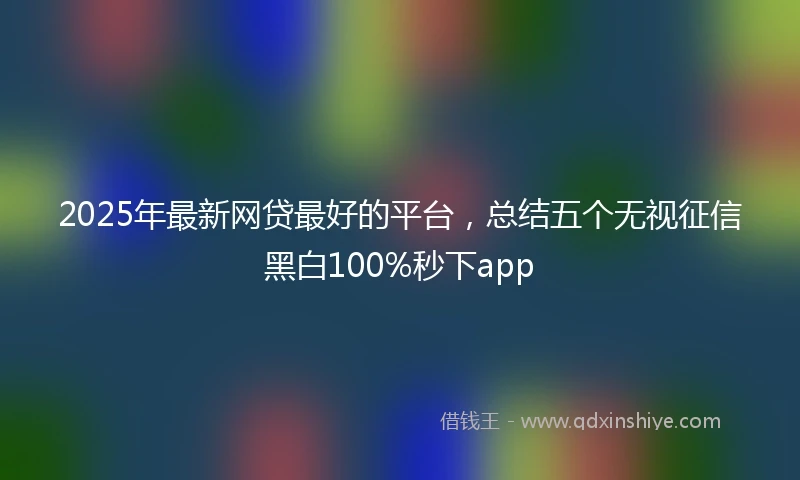 2025年最新网贷最好的平台，总结五个无视征信黑白100%秒下app