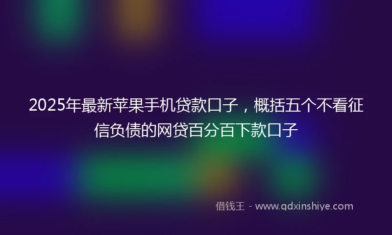 2025年最新苹果手机贷款口子，概括五个不看征信负债的网贷百分百下款口子