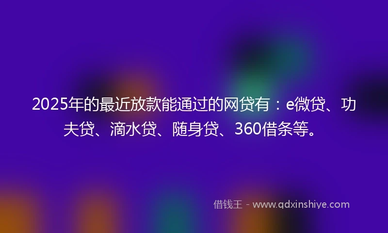 2025年的最近放款能通过的网贷有：e微贷、功夫贷、滴水贷、随身贷、360借条等。