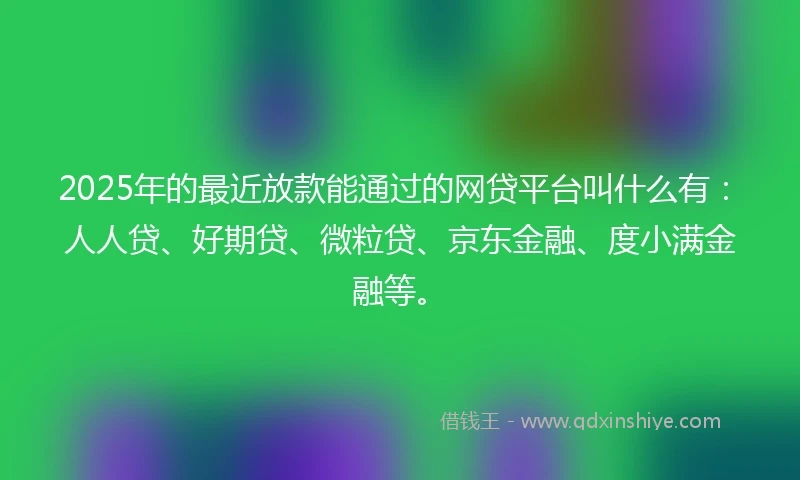 2025年的最近放款能通过的网贷平台叫什么有：人人贷、好期贷、微粒贷、京东金融、度小满金融等。
