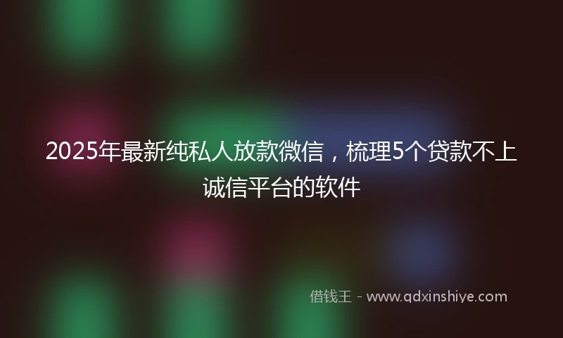 2025年最新纯私人放款微信，梳理5个贷款不上诚信平台的软件