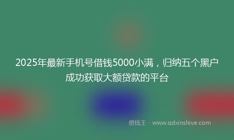 2025年最新手机号借钱5000小满，归纳五个黑户成功获取大额贷款的平台