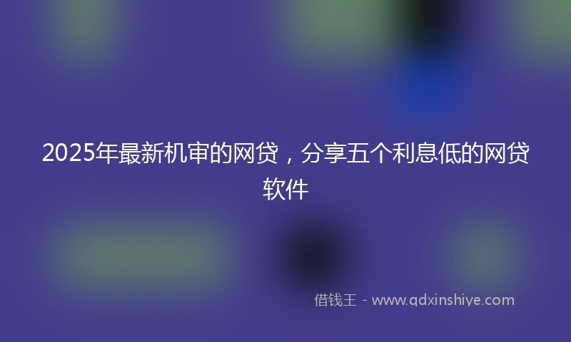 2025年最新机审的网贷，分享五个利息低的网贷软件