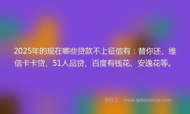 2025年的现在哪些贷款不上征信有：替你还、维信卡卡贷、51人品贷、百度有钱花、安逸花等。