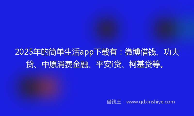2025年的简单生活app下载有：微博借钱、功夫贷、中原消费金融、平安i贷、柯基贷等。