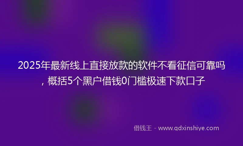 2025年最新线上直接放款的软件不看征信可靠吗，概括5个黑户借钱0门槛极速下款口子