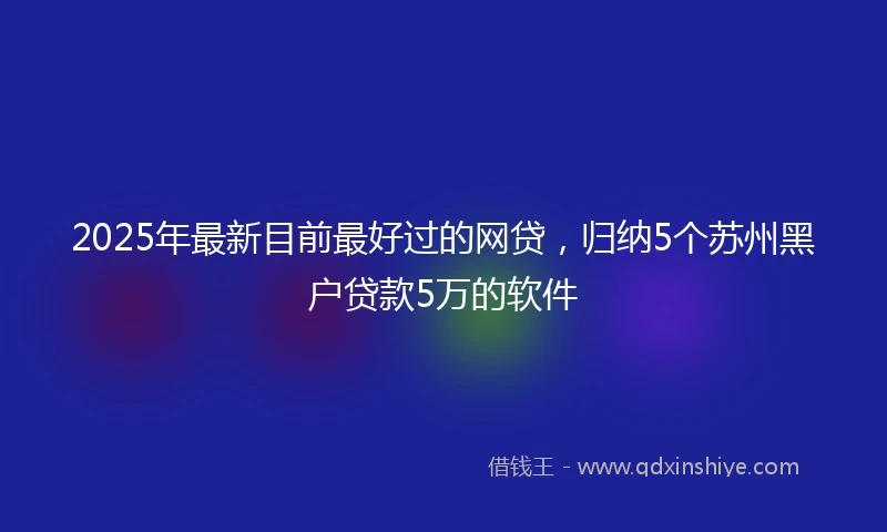 2025年最新目前最好过的网贷，归纳5个苏州黑户贷款5万的软件