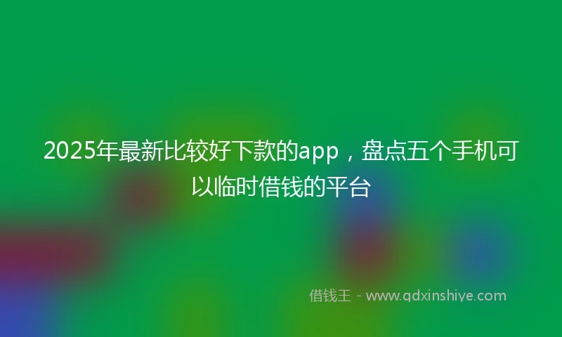 2025年最新比较好下款的app，盘点五个手机可以临时借钱的平台
