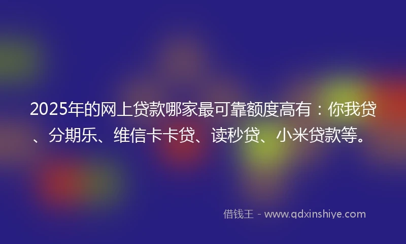2025年的网上贷款哪家最可靠额度高有：你我贷、分期乐、维信卡卡贷、读秒贷、小米贷款等。