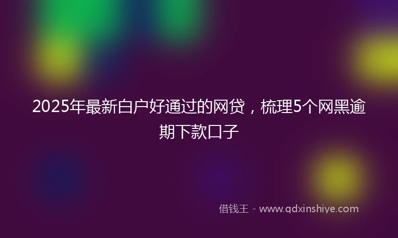 2025年最新白户好通过的网贷，梳理5个网黑逾期下款口子