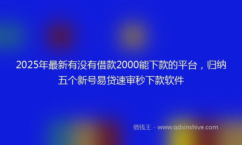 2025年最新有没有借款2000能下款的平台，归纳五个新号易贷速审秒下款软件