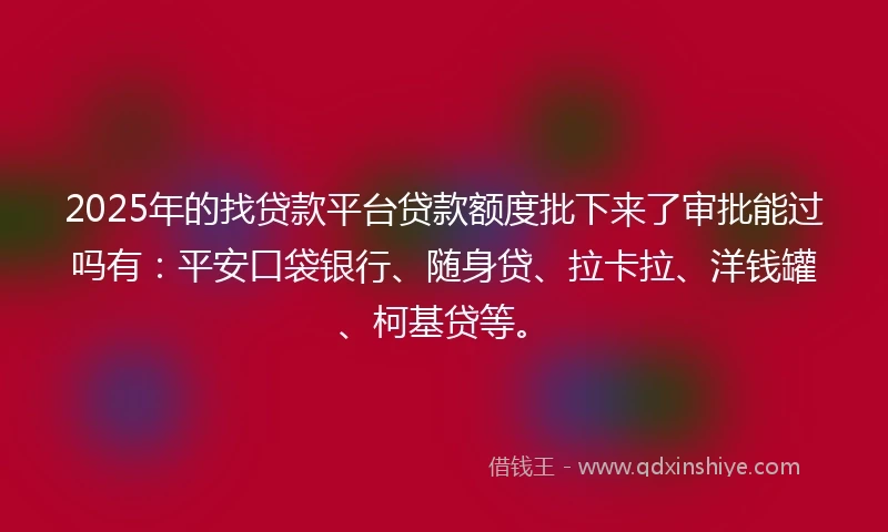 2025年的找贷款平台贷款额度批下来了审批能过吗有：平安口袋银行、随身贷、拉卡拉、洋钱罐、柯基贷等。