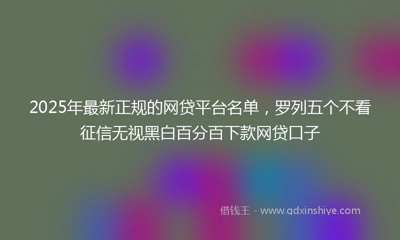 2025年最新正规的网贷平台名单，罗列五个不看征信无视黑白百分百下款网贷口子