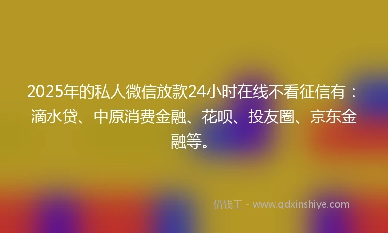 2025年的私人微信放款24小时在线不看征信有：滴水贷、中原消费金融、花呗、投友圈、京东金融等。