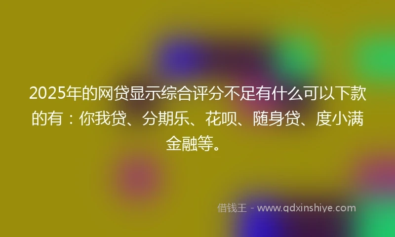 2025年的网贷显示综合评分不足有什么可以下款的有：你我贷、分期乐、花呗、随身贷、度小满金融等。