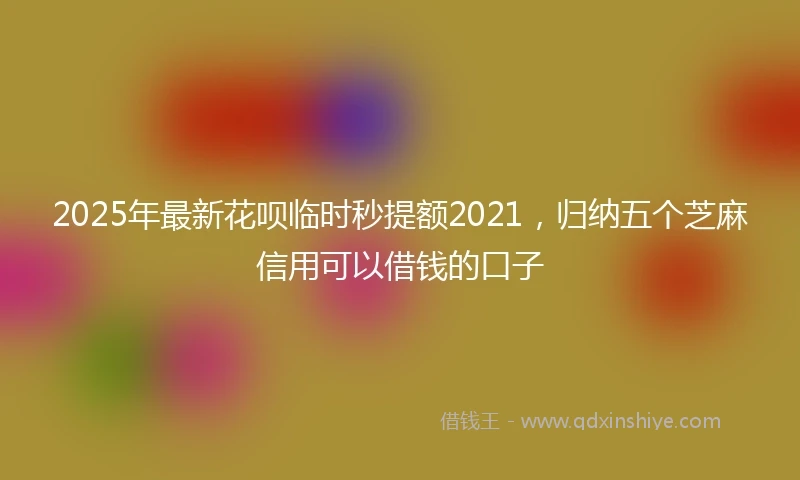 2025年最新花呗临时秒提额2021，归纳五个芝麻信用可以借钱的口子