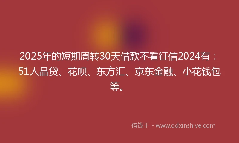 2025年的短期周转30天借款不看征信2024有：51人品贷、花呗、东方汇、京东金融、小花钱包等。