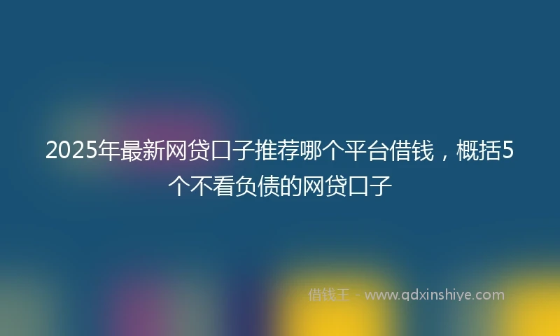 2025年最新网贷口子推荐哪个平台借钱，概括5个不看负债的网贷口子