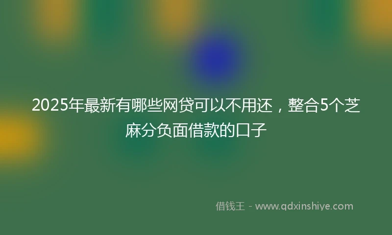 2025年最新有哪些网贷可以不用还，整合5个芝麻分负面借款的口子