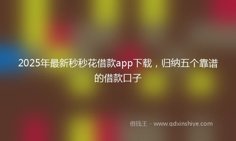 2025年最新秒秒花借款app下载，归纳五个靠谱的借款口子