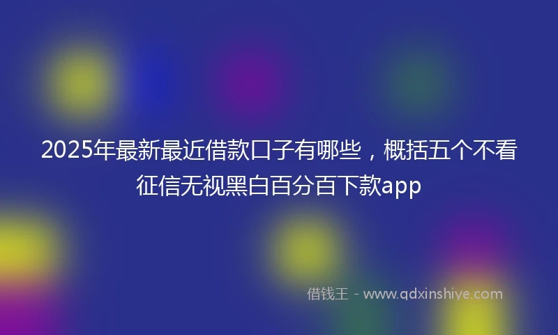 2025年最新最近借款口子有哪些，概括五个不看征信无视黑白百分百下款app
