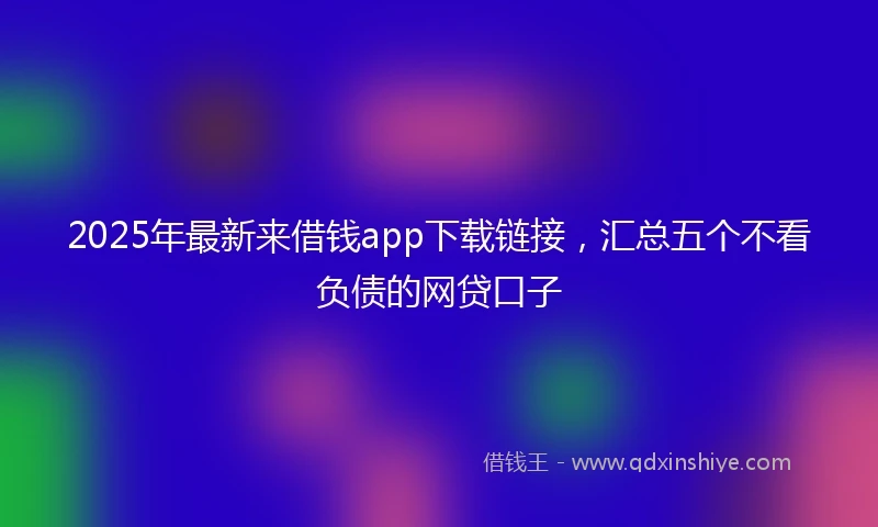 2025年最新来借钱app下载链接，汇总五个不看负债的网贷口子
