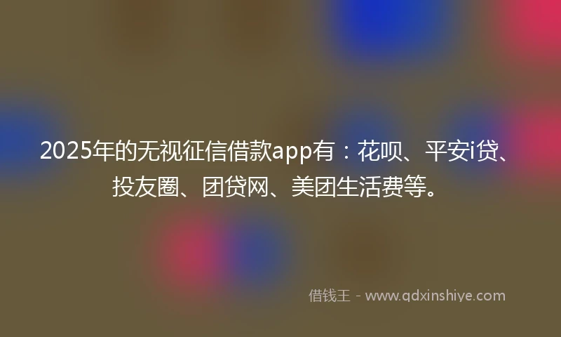 2025年的无视征信借款app有：花呗、平安i贷、投友圈、团贷网、美团生活费等。