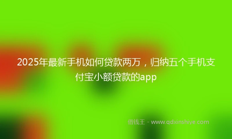 2025年最新手机如何贷款两万，归纳五个手机支付宝小额贷款的app