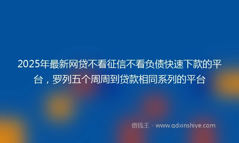 2025年最新网贷不看征信不看负债快速下款的平台，罗列五个周周到贷款相同系列的平台