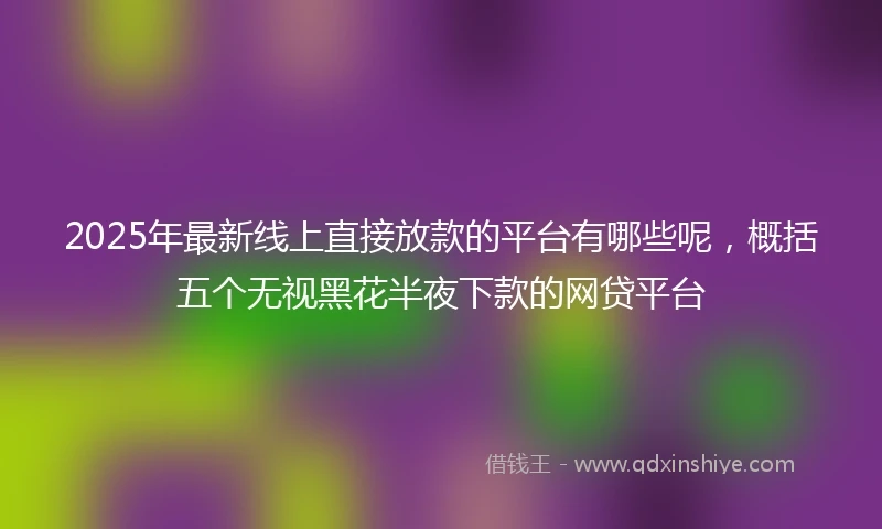 2025年最新线上直接放款的平台有哪些呢，概括五个无视黑花半夜下款的网贷平台