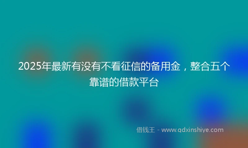 2025年最新有没有不看征信的备用金，整合五个靠谱的借款平台