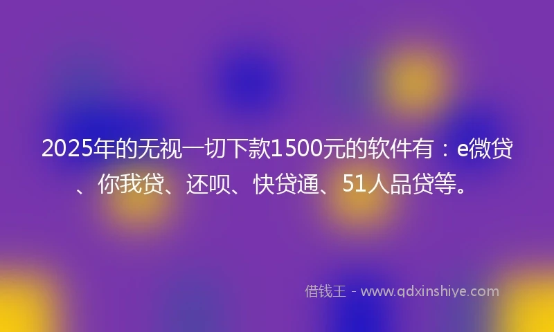 2025年的无视一切下款1500元的软件有：e微贷、你我贷、还呗、快贷通、51人品贷等。