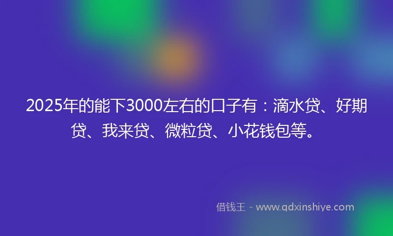 2025年的能下3000左右的口子有：滴水贷、好期贷、我来贷、微粒贷、小花钱包等。