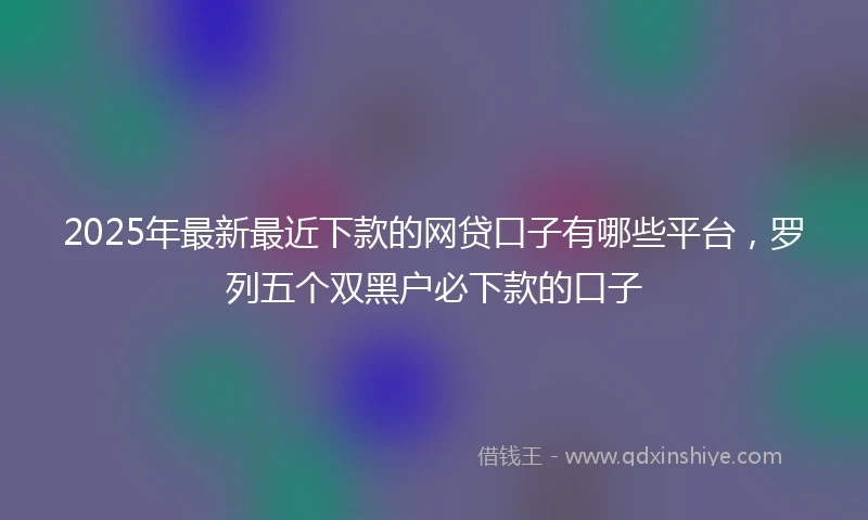 2025年最新最近下款的网贷口子有哪些平台，罗列五个双黑户必下款的口子