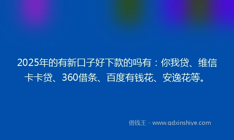 2025年的有新口子好下款的吗有：你我贷、维信卡卡贷、360借条、百度有钱花、安逸花等。
