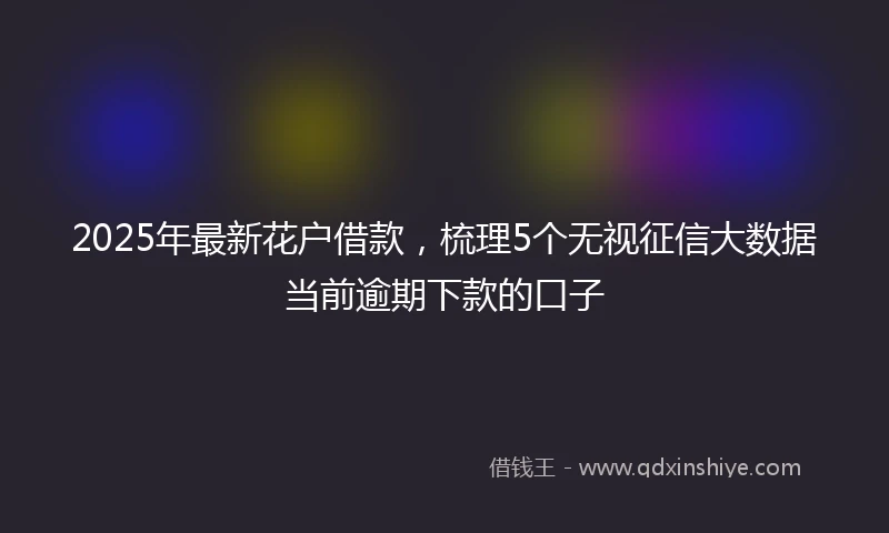 2025年最新花户借款，梳理5个无视征信大数据当前逾期下款的口子
