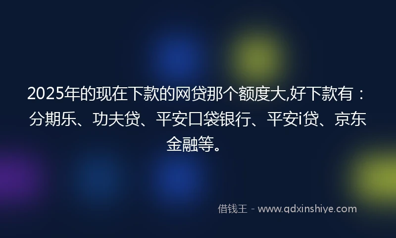 2025年的现在下款的网贷那个额度大,好下款有：分期乐、功夫贷、平安口袋银行、平安i贷、京东金融等。