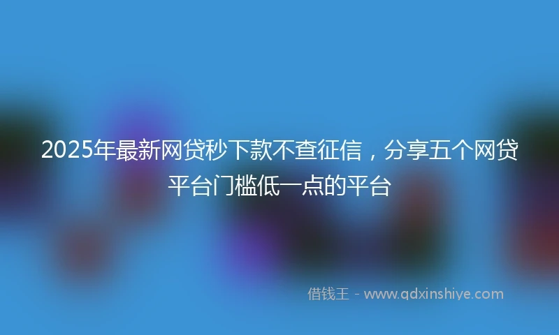 2025年最新网贷秒下款不查征信，分享五个网贷平台门槛低一点的平台