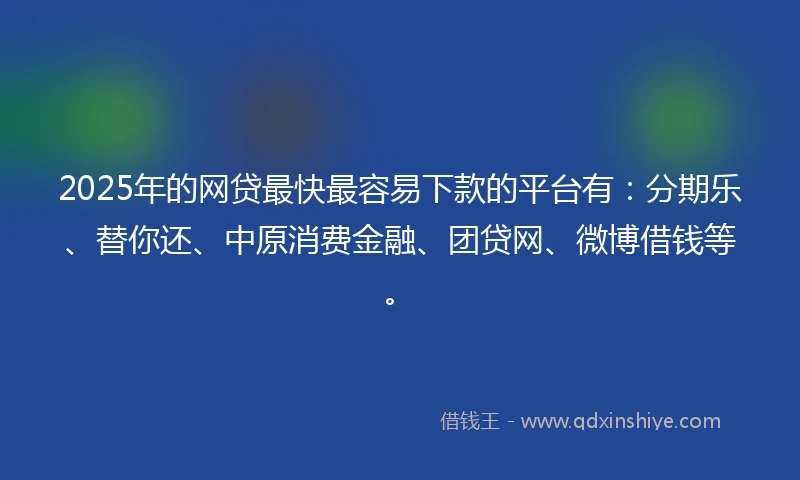 2025年的网贷最快最容易下款的平台有：分期乐、替你还、中原消费金融、团贷网、微博借钱等。