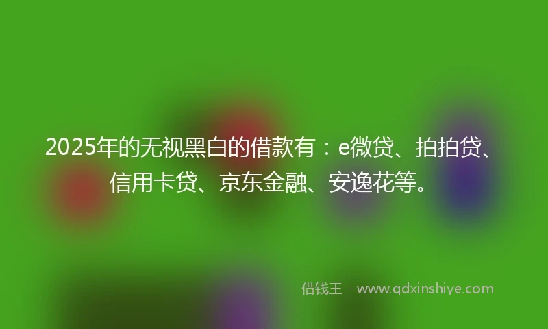 2025年的无视黑白的借款有：e微贷、拍拍贷、信用卡贷、京东金融、安逸花等。