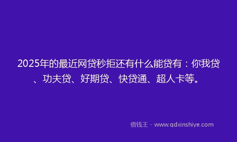 2025年的最近网贷秒拒还有什么能贷有：你我贷、功夫贷、好期贷、快贷通、超人卡等。