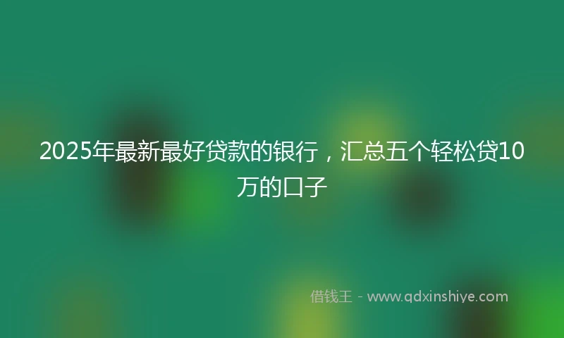 2025年最新最好贷款的银行，汇总五个轻松贷10万的口子