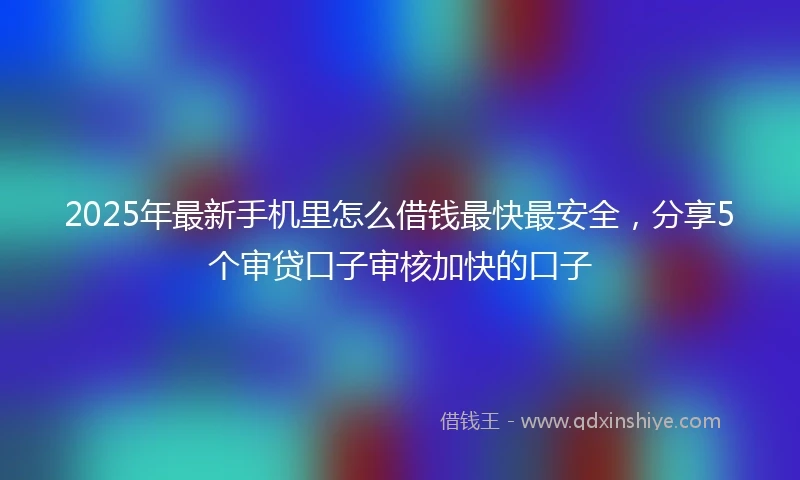 2025年最新手机里怎么借钱最快最安全，分享5个审贷口子审核加快的口子