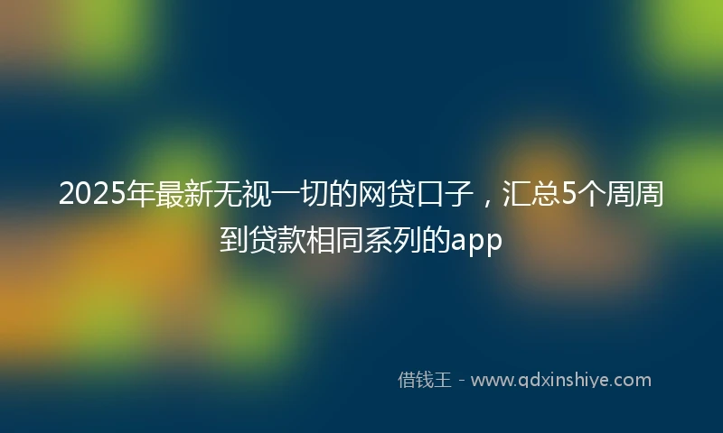 2025年最新无视一切的网贷口子，汇总5个周周到贷款相同系列的app
