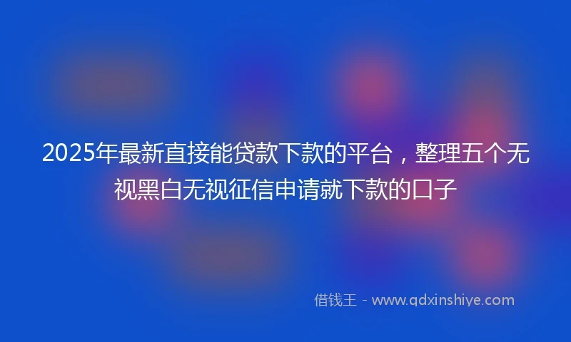 2025年最新直接能贷款下款的平台，整理五个无视黑白无视征信申请就下款的口子